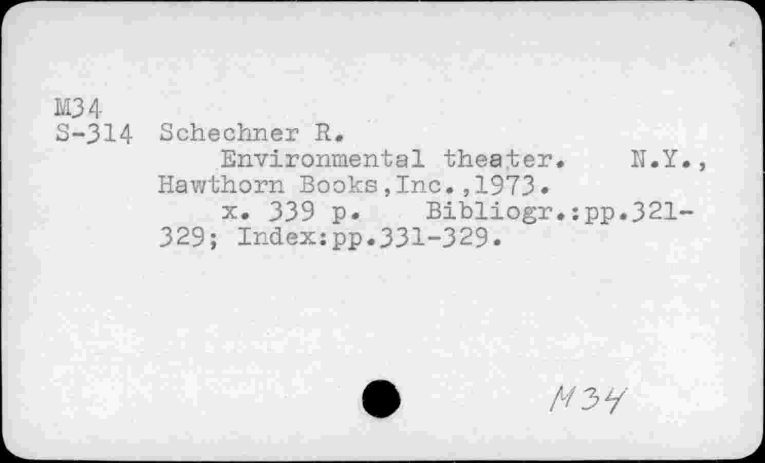 ﻿M3 4
S-314 Schechner R.
Environmental theater. N.Y., Hawthorn Books,Inc.,1973•
x. 339 p. Bibliogr.:pp.321-329; Index:pp.331-329.
